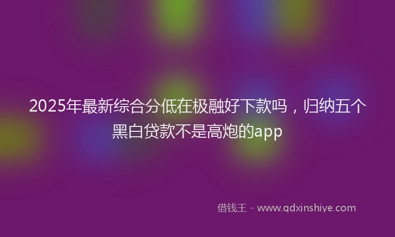 2025年最新综合分低在极融好下款吗，归纳五个黑白贷款不是高炮的app