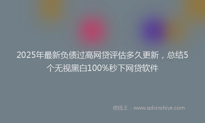 2025年最新负债过高网贷评估多久更新，总结5个无视黑白100%秒下网贷软件