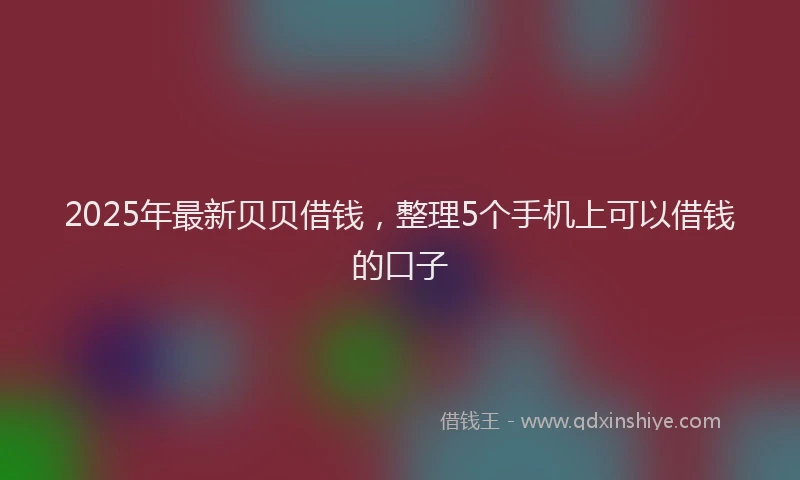 2025年最新贝贝借钱，整理5个手机上可以借钱的口子