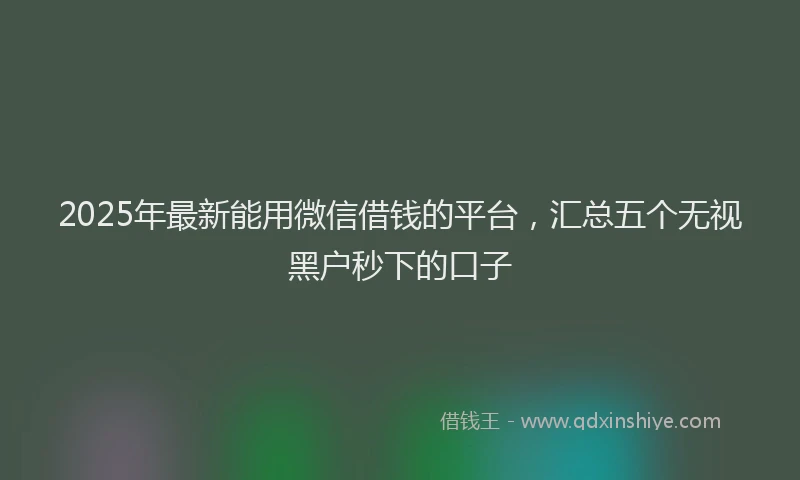 2025年最新能用微信借钱的平台，汇总五个无视黑户秒下的口子