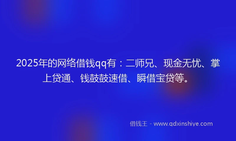 2025年的网络借钱qq有：二师兄、现金无忧、掌上贷通、钱鼓鼓速借、瞬借宝贷等。