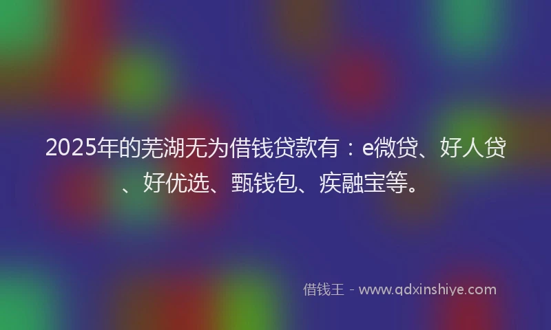 2025年的芜湖无为借钱贷款有：e微贷、好人贷、好优选、甄钱包、疾融宝等。