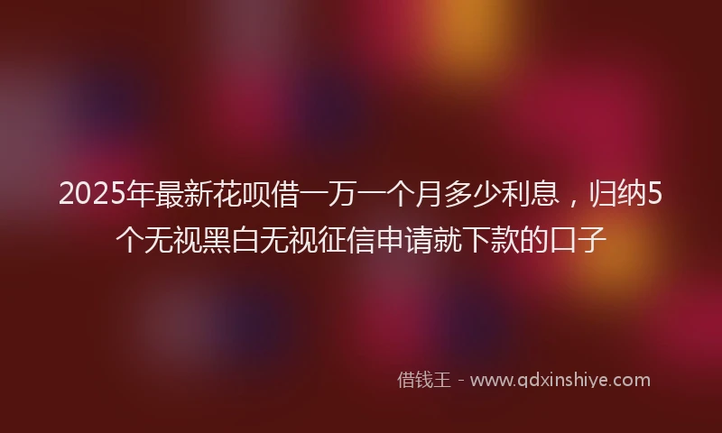 2025年最新花呗借一万一个月多少利息，归纳5个无视黑白无视征信申请就下款的口子