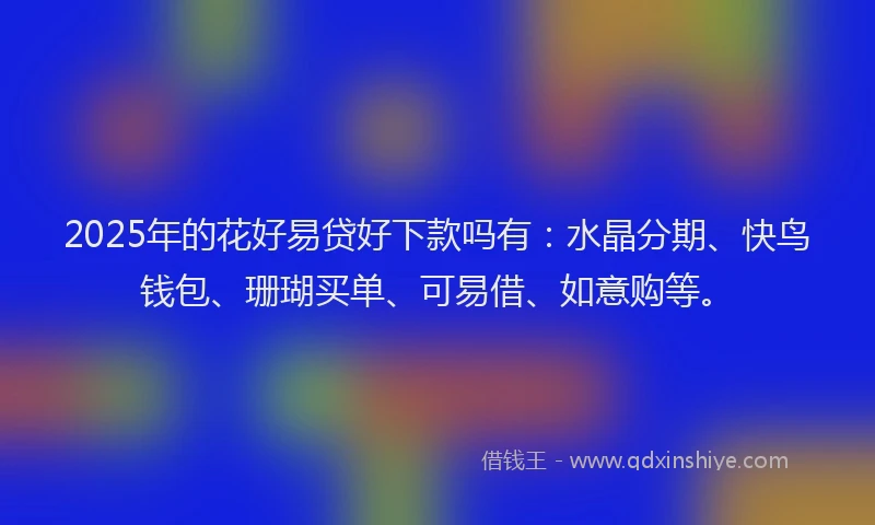 2025年的花好易贷好下款吗有：水晶分期、快鸟钱包、珊瑚买单、可易借、如意购等。