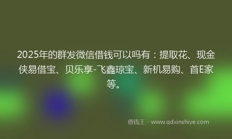 2025年的群发微信借钱可以吗有：提取花、现金侠易借宝、贝乐享-飞鑫琼宝、新机易购、首E家等。
