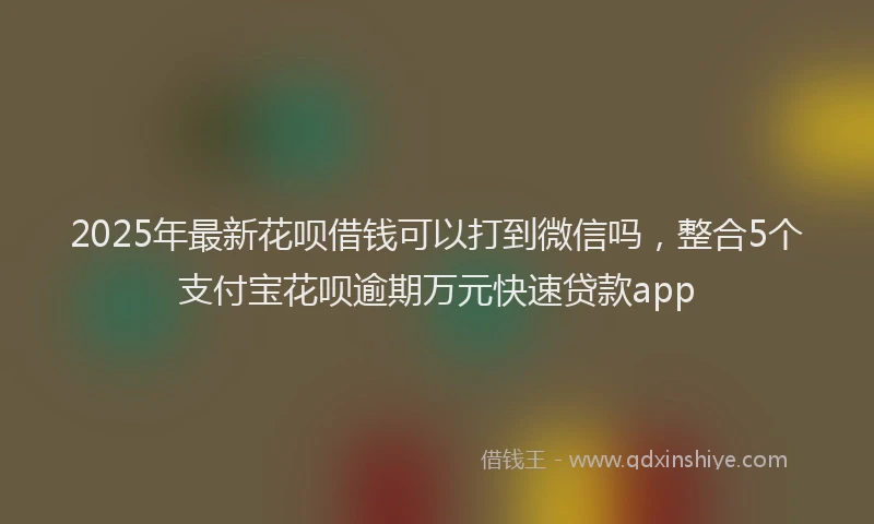 2025年最新花呗借钱可以打到微信吗，整合5个支付宝花呗逾期万元快速贷款app