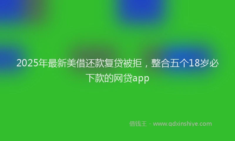 2025年最新美借还款复贷被拒，整合五个18岁必下款的网贷app