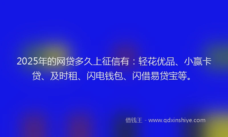 2025年的网贷多久上征信有：轻花优品、小赢卡贷、及时租、闪电钱包、闪借易贷宝等。