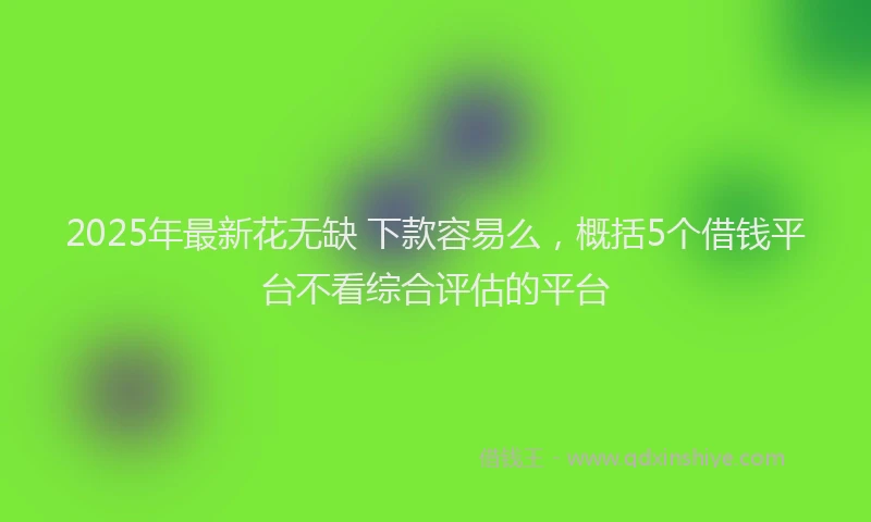 2025年最新花无缺 下款容易么，概括5个借钱平台不看综合评估的平台