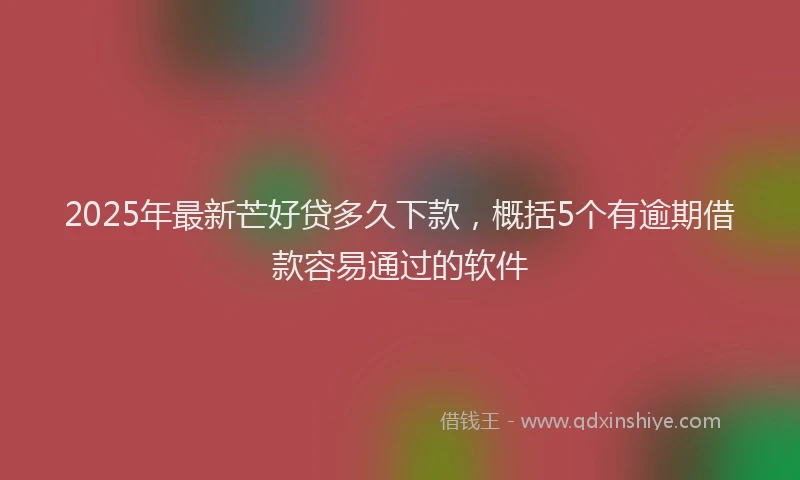 2025年最新芒好贷多久下款，概括5个有逾期借款容易通过的软件