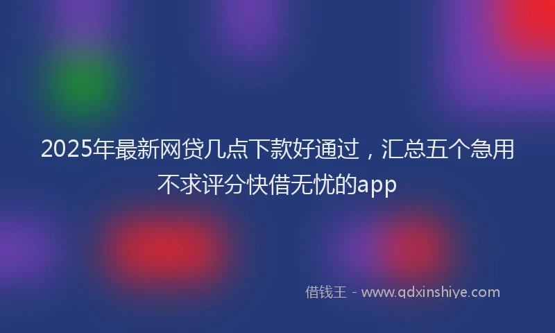 2025年最新网贷几点下款好通过，汇总五个急用不求评分快借无忧的app