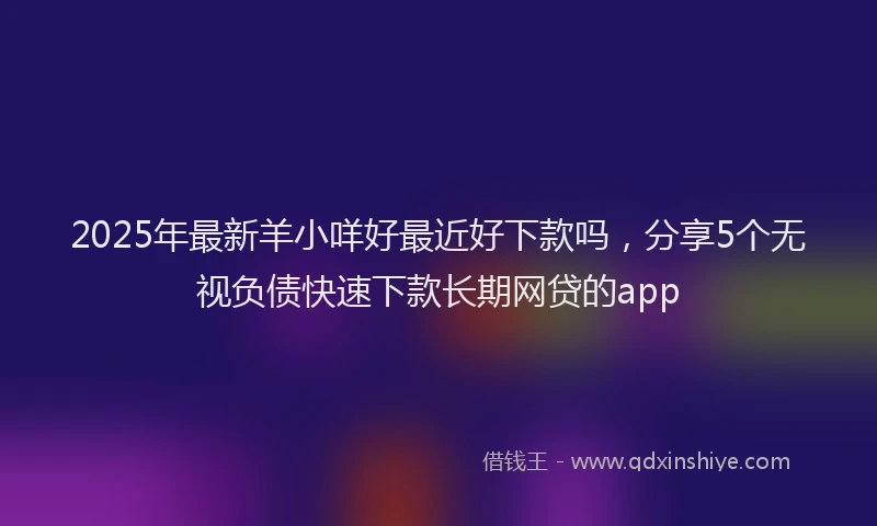 2025年最新羊小咩好最近好下款吗，分享5个无视负债快速下款长期网贷的app