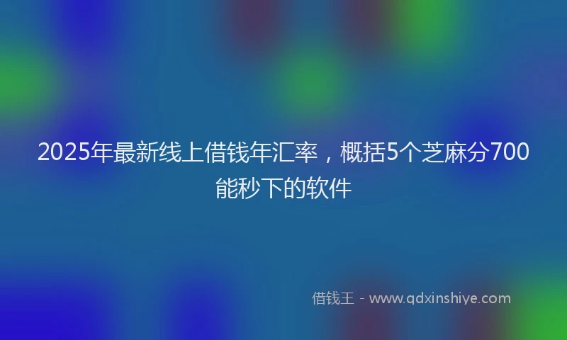 2025年最新线上借钱年汇率，概括5个芝麻分700能秒下的软件