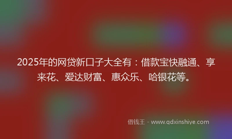 2025年的网贷新口子大全有：借款宝快融通、享来花、爱达财富、惠众乐、哈银花等。