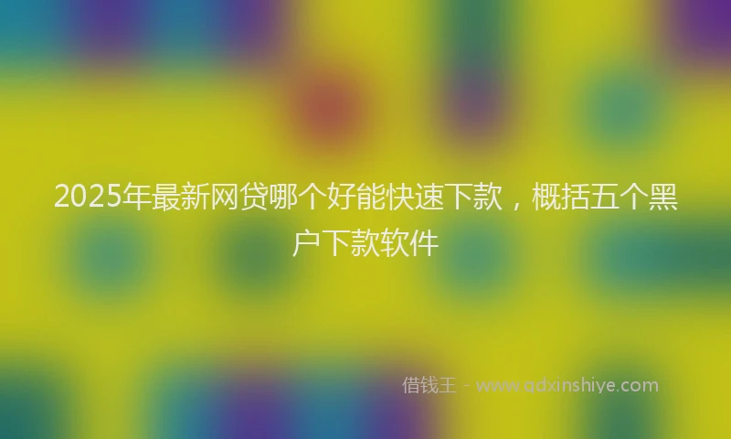 2025年最新网贷哪个好能快速下款，概括五个黑户下款软件