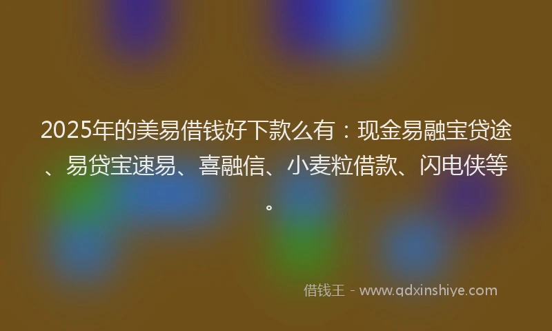 2025年的美易借钱好下款么有：现金易融宝贷途、易贷宝速易、喜融信、小麦粒借款、闪电侠等。