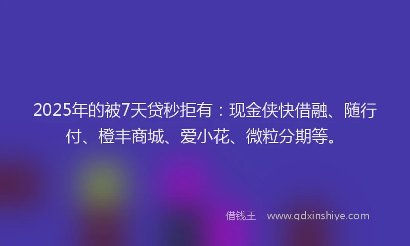 2025年的被7天贷秒拒有：现金侠快借融、随行付、橙丰商城、爱小花、微粒分期等。