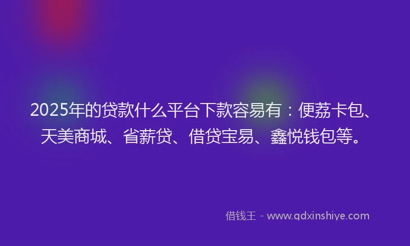 2025年的贷款什么平台下款容易有：便荔卡包、天美商城、省薪贷、借贷宝易、鑫悦钱包等。