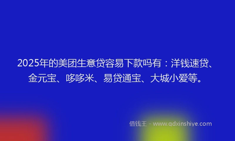 2025年的美团生意贷容易下款吗有：洋钱速贷、金元宝、哆哆米、易贷通宝、大城小爱等。