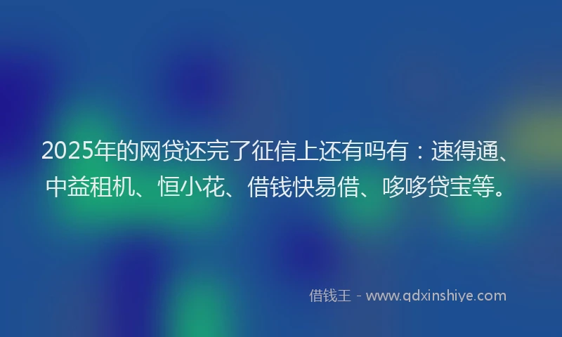 2025年的网贷还完了征信上还有吗有：速得通、中益租机、恒小花、借钱快易借、哆哆贷宝等。