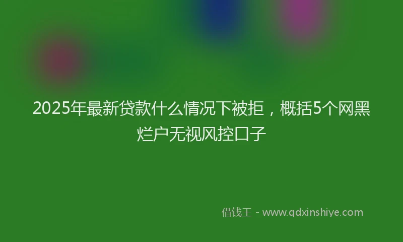 2025年最新贷款什么情况下被拒，概括5个网黑烂户无视风控口子