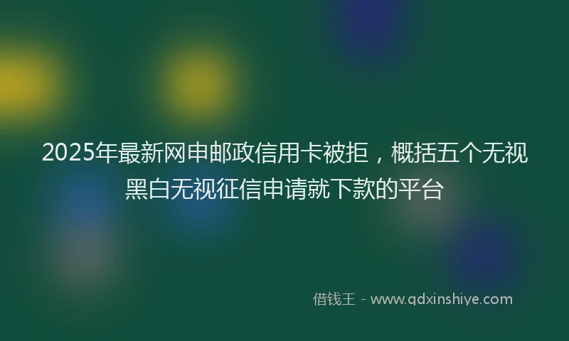 2025年最新网申邮政信用卡被拒，概括五个无视黑白无视征信申请就下款的平台