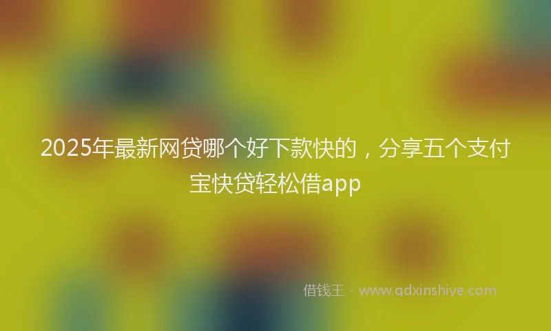 2025年最新网贷哪个好下款快的，分享五个支付宝快贷轻松借app
