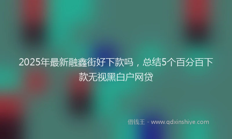 2025年最新融鑫街好下款吗，总结5个百分百下款无视黑白户网贷