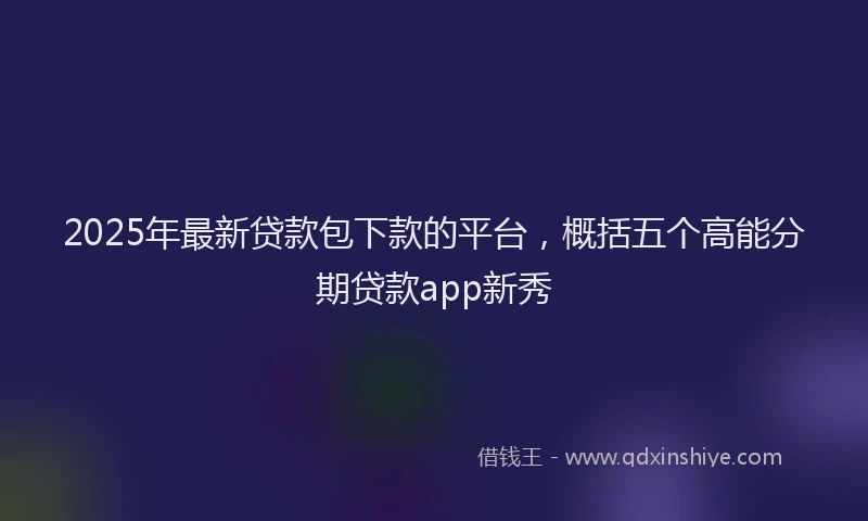 2025年最新贷款包下款的平台，概括五个高能分期贷款app新秀