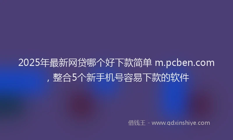 2025年最新网贷哪个好下款简单 m.pcben.com，整合5个新手机号容易下款的软件
