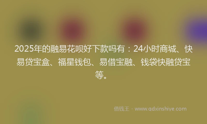 2025年的融易花呗好下款吗有：24小时商城、快易贷宝盒、福星钱包、易借宝融、钱袋快融贷宝等。