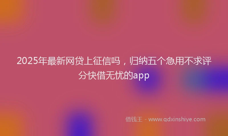 2025年最新网贷上征信吗，归纳五个急用不求评分快借无忧的app