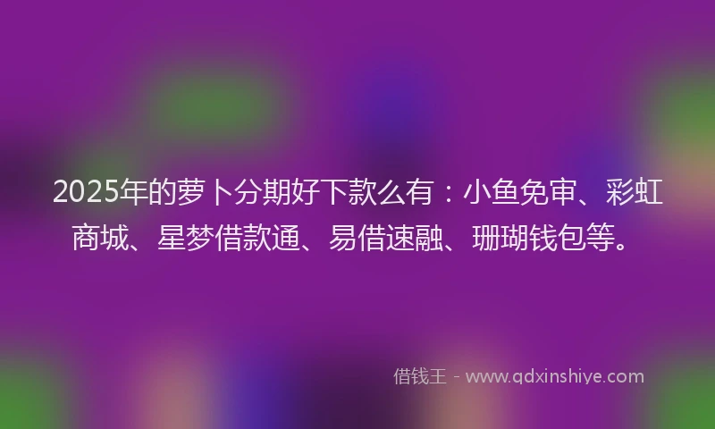 2025年的萝卜分期好下款么有：小鱼免审、彩虹商城、星梦借款通、易借速融、珊瑚钱包等。