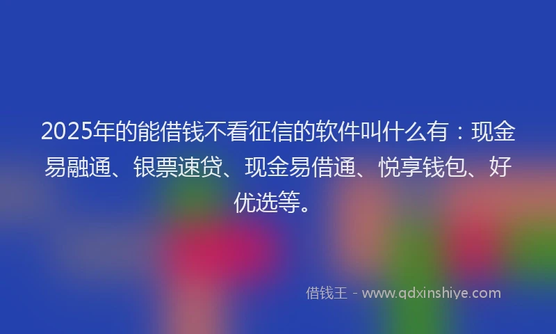 2025年的能借钱不看征信的软件叫什么有：现金易融通、银票速贷、现金易借通、悦享钱包、好优选等。