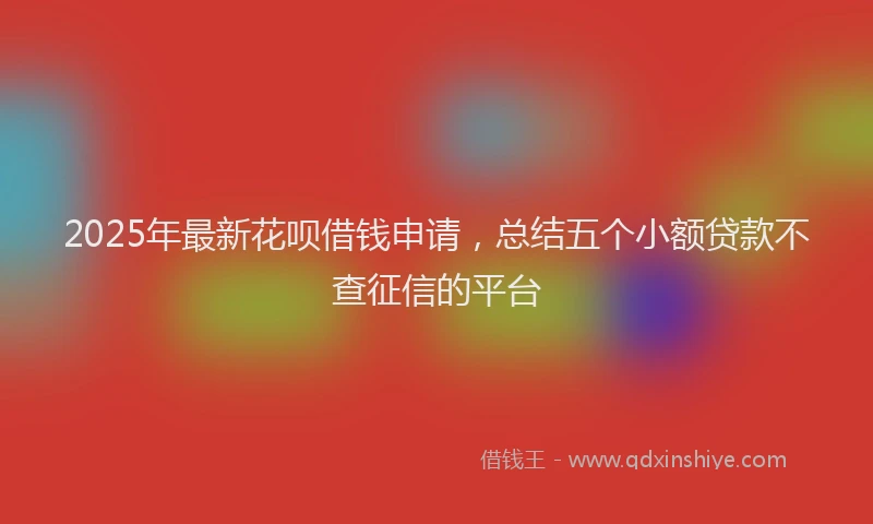 2025年最新花呗借钱申请，总结五个小额贷款不查征信的平台