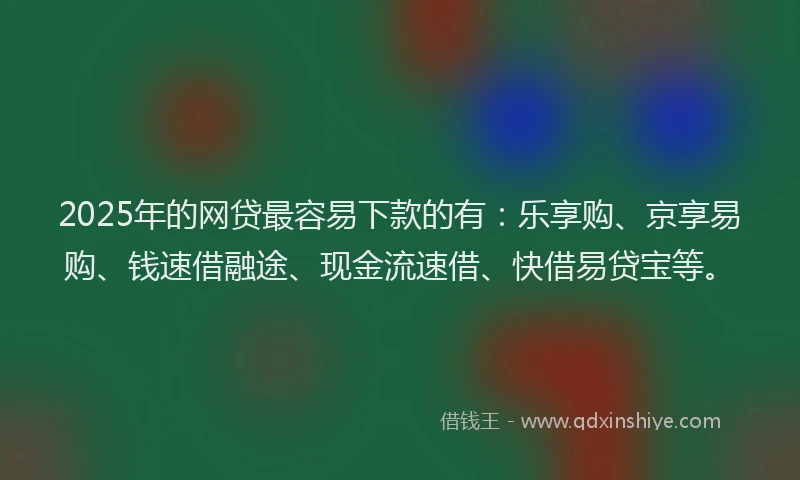 2025年的网贷最容易下款的有：乐享购、京享易购、钱速借融途、现金流速借、快借易贷宝等。