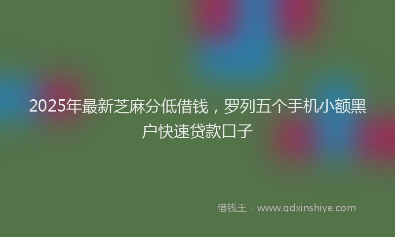 2025年最新芝麻分低借钱，罗列五个手机小额黑户快速贷款口子