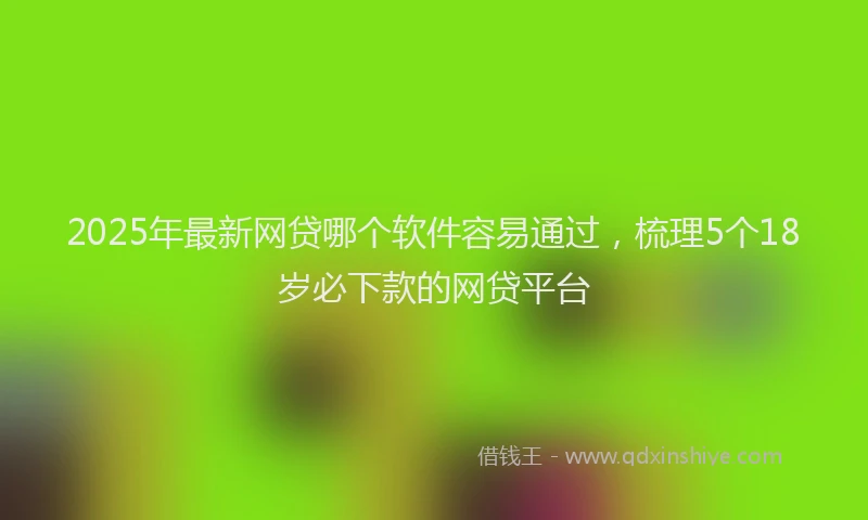 2025年最新网贷哪个软件容易通过，梳理5个18岁必下款的网贷平台