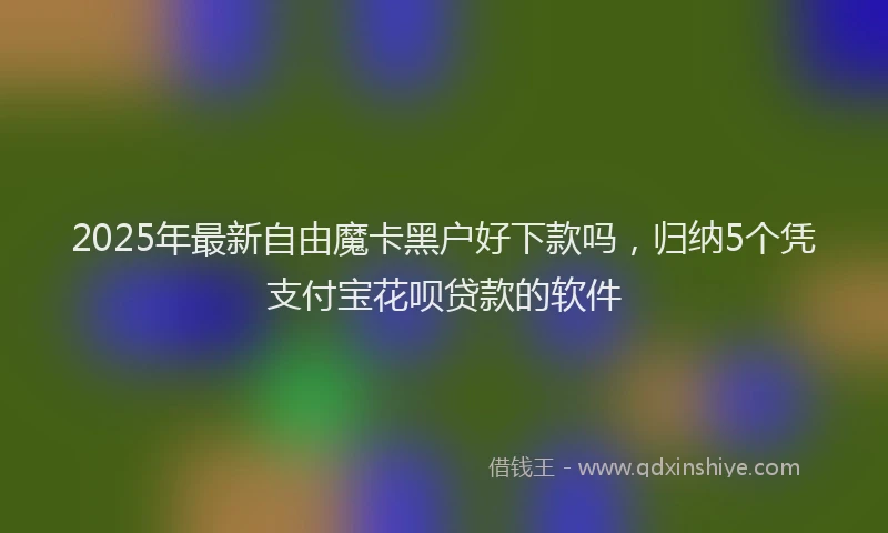 2025年最新自由魔卡黑户好下款吗，归纳5个凭支付宝花呗贷款的软件
