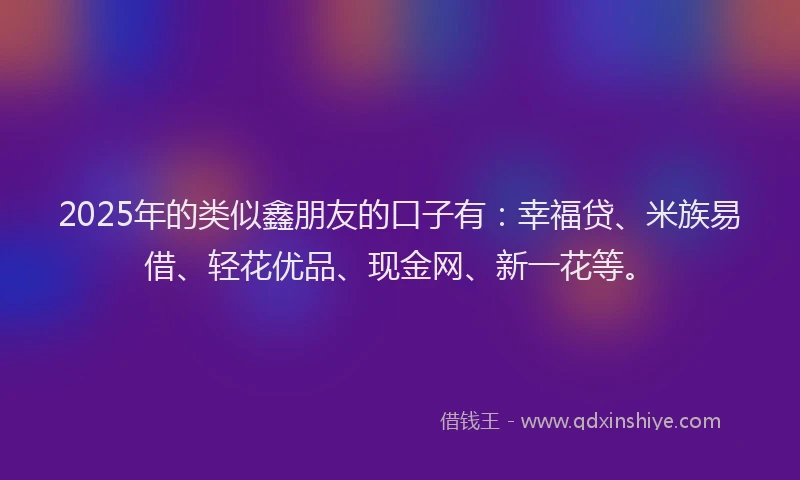 2025年的类似鑫朋友的口子有:幸福贷、米族易借、轻花优品、现金网、新一花等。