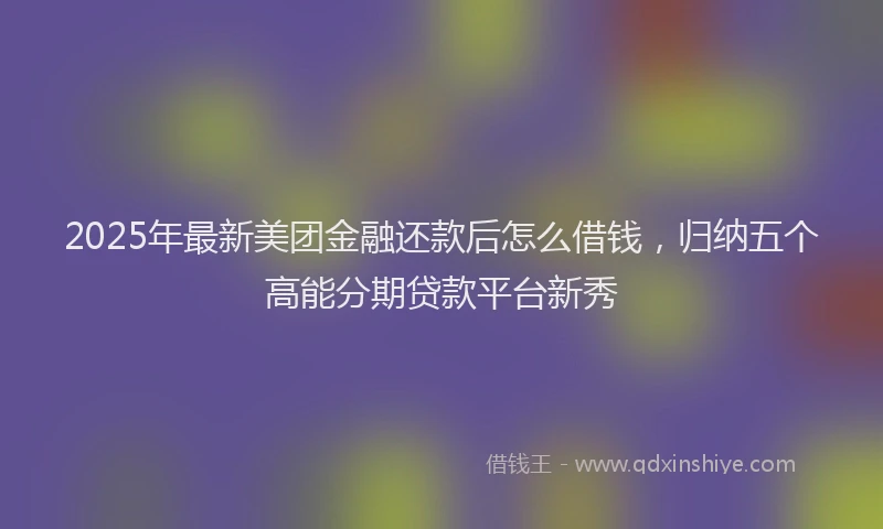 2025年最新美团金融还款后怎么借钱，归纳五个高能分期贷款平台新秀