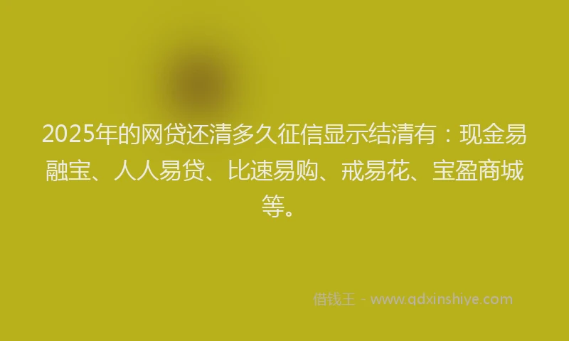 2025年的网贷还清多久征信显示结清有：现金易融宝、人人易贷、比速易购、戒易花、宝盈商城等。