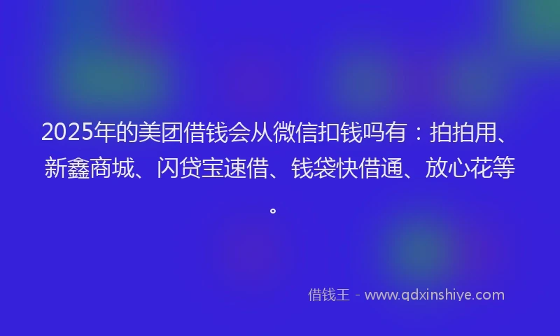 2025年的美团借钱会从微信扣钱吗有：拍拍用、新鑫商城、闪贷宝速借、钱袋快借通、放心花等。