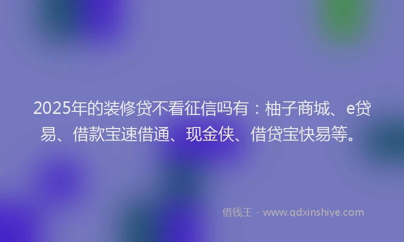 2025年的装修贷不看征信吗有:柚子商城、e贷易、借款宝速借通、现金侠、借贷宝快易等。