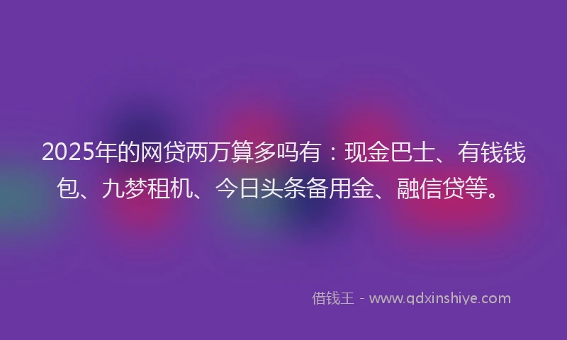 2025年的网贷两万算多吗有：现金巴士、有钱钱包、九梦租机、今日头条备用金、融信贷等。
