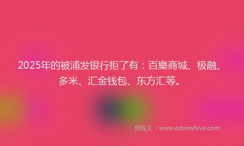 2025年的被浦发银行拒了有：百樂商城、极融、多米、汇金钱包、东方汇等。