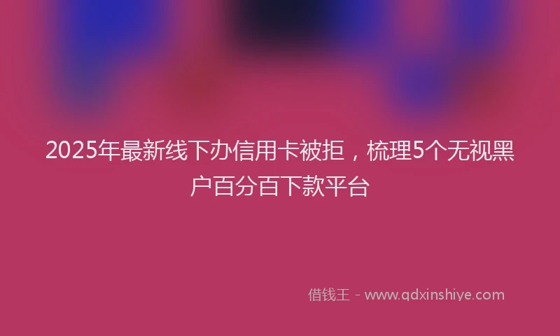 2025年最新线下办信用卡被拒，梳理5个无视黑户百分百下款平台
