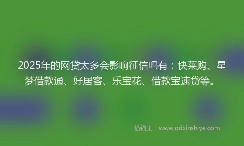 2025年的网贷太多会影响征信吗有：快莱购、星梦借款通、好居客、乐宝花、借款宝速贷等。