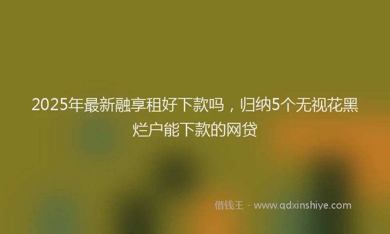2025年最新融享租好下款吗，归纳5个无视花黑烂户能下款的网贷