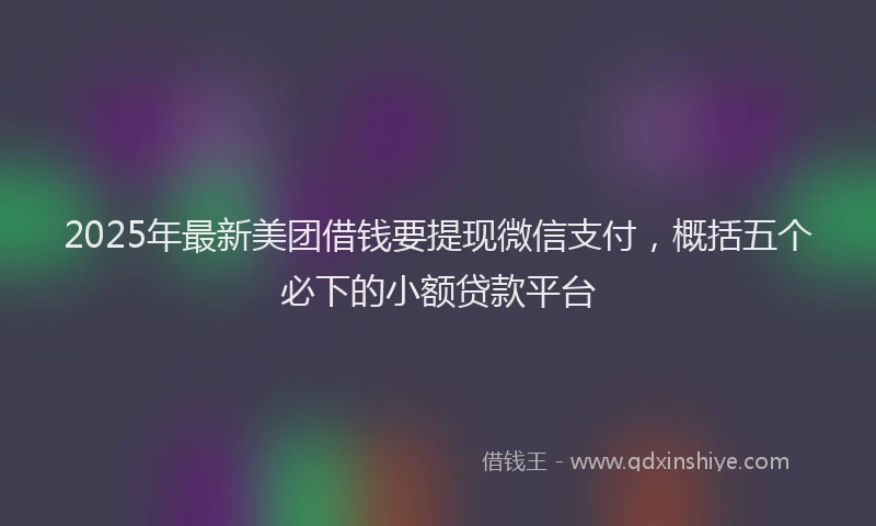 2025年最新美团借钱要提现微信支付，概括五个必下的小额贷款平台